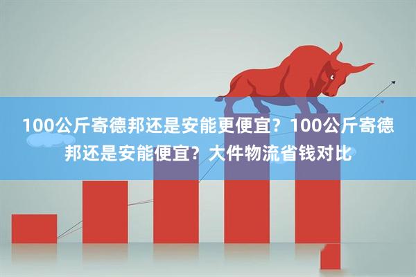 100公斤寄德邦还是安能更便宜？100公斤寄德邦还是安能便宜？大件物流省钱对比