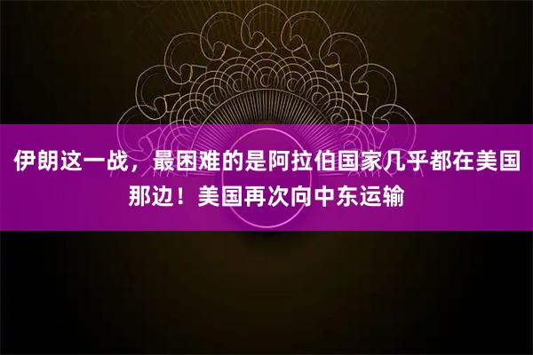 伊朗这一战，最困难的是阿拉伯国家几乎都在美国那边！美国再次向中东运输