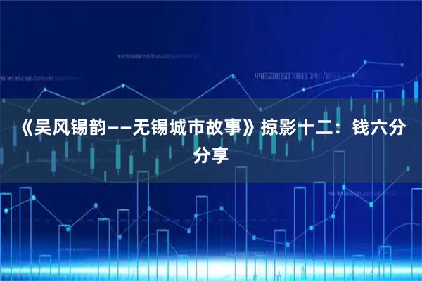 《吴风锡韵——无锡城市故事》掠影十二：钱六分分享