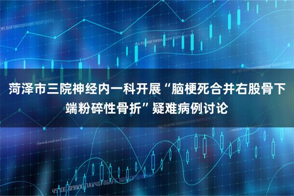 菏泽市三院神经内一科开展“脑梗死合并右股骨下端粉碎性骨折”疑难病例讨论