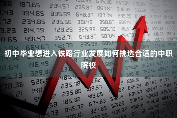 初中毕业想进入铁路行业发展如何挑选合适的中职院校