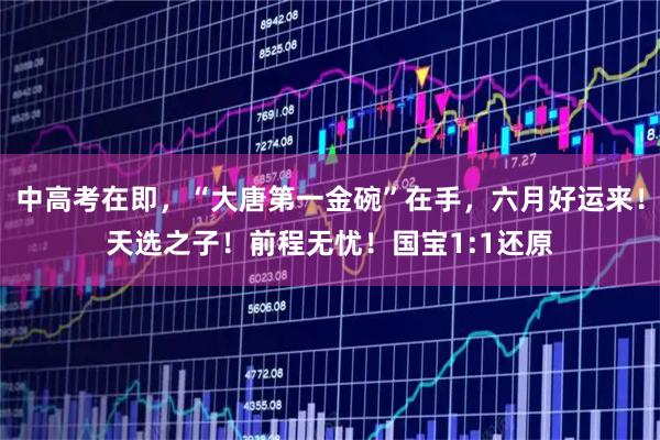 中高考在即，“大唐第一金碗”在手，六月好运来！天选之子！前程无忧！国宝1:1还原
