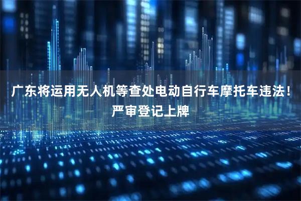 广东将运用无人机等查处电动自行车摩托车违法！严审登记上牌