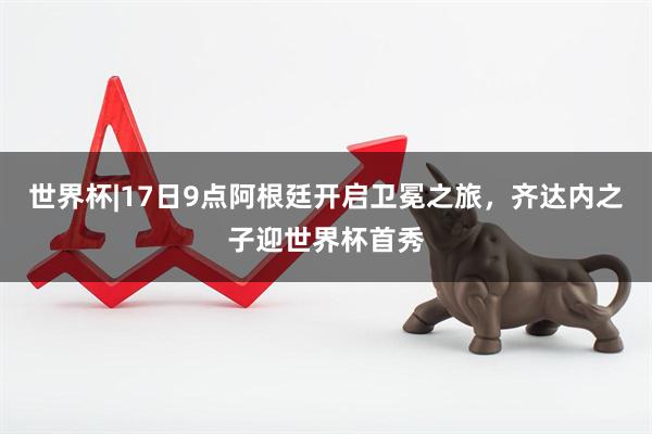 世界杯|17日9点阿根廷开启卫冕之旅，齐达内之子迎世界杯首秀