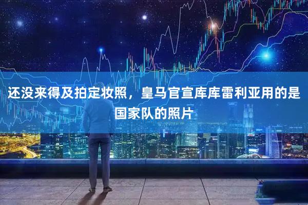 还没来得及拍定妆照，皇马官宣库库雷利亚用的是国家队的照片