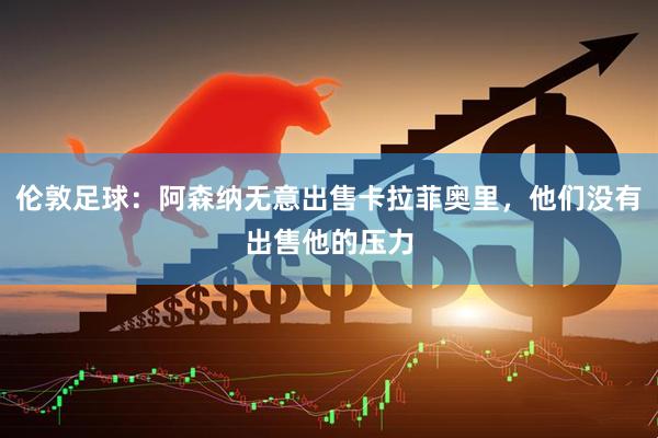 伦敦足球：阿森纳无意出售卡拉菲奥里，他们没有出售他的压力