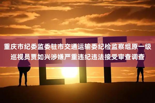 重庆市纪委监委驻市交通运输委纪检监察组原一级巡视员贾如兴涉嫌严重违纪违法接受审查调查