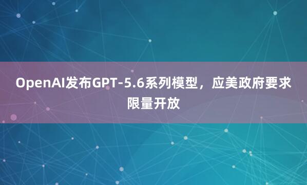 OpenAI发布GPT-5.6系列模型，应美政府要求限量开放