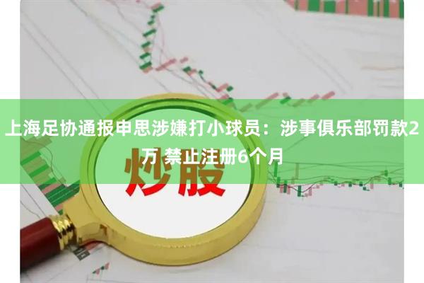 上海足协通报申思涉嫌打小球员:涉事俱乐部罚款2万 禁止注册6个月