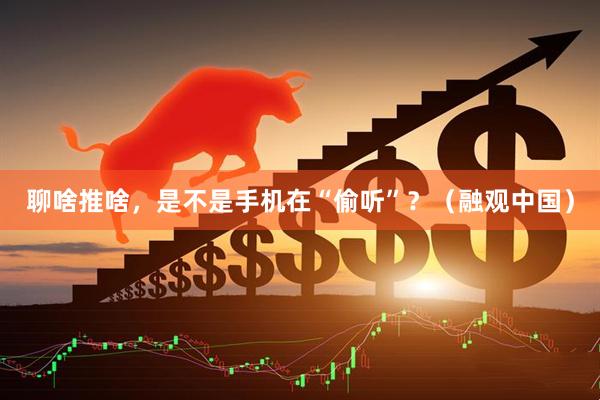 聊啥推啥，是不是手机在“偷听”？（融观中国）