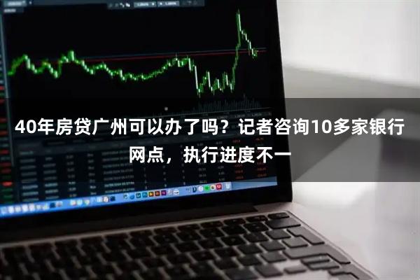 40年房贷广州可以办了吗？记者咨询10多家银行网点，执行进度不一