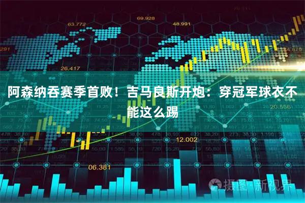 阿森纳吞赛季首败！吉马良斯开炮：穿冠军球衣不能这么踢