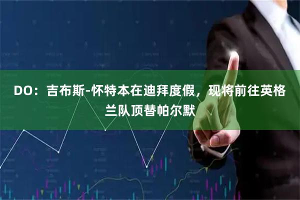 DO：吉布斯-怀特本在迪拜度假，现将前往英格兰队顶替帕尔默