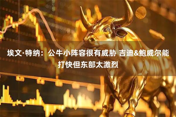 埃文·特纳：公牛小阵容很有威胁 吉迪&鲍威尔能打快但东部太激烈